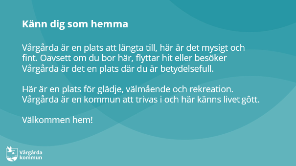 Vårgårda är en plats att längta till, här är det mysigt och fint. Oavsett om du bor här, flyttar hit eller besöker Vårgårda är det en plats där du är betydelsefull.Här är en plats för glädje, välmående och rekreation. Vårgårda är en kommun att trivas i och här känns livet gôtt.Välkommen hem!